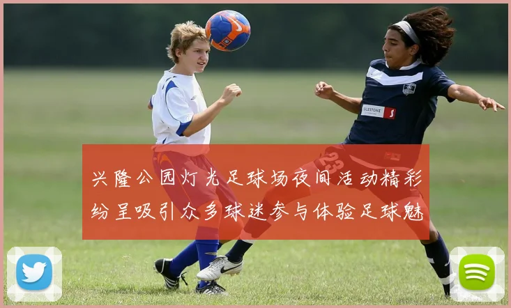 兴隆公园灯光足球场夜间活动精彩纷呈吸引众多球迷参与体验足球魅力