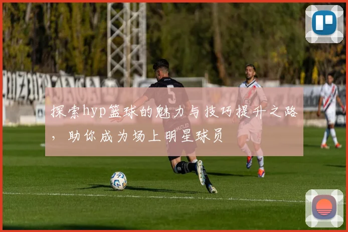 探索hyp篮球的魅力与技巧提升之路，助你成为场上明星球员